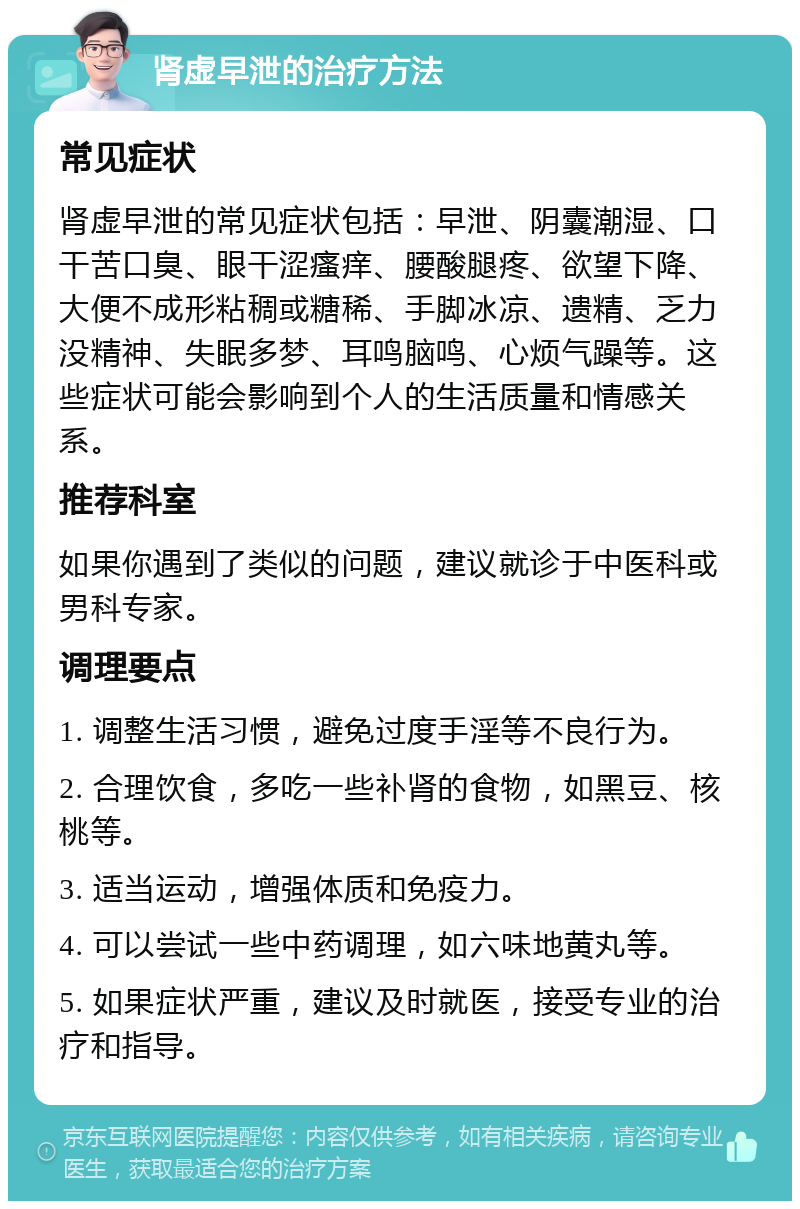 肾虚早泄的治疗方法 常见症状 肾虚早泄的常见症状包括：早泄、阴囊潮湿、口干苦口臭、眼干涩瘙痒、腰酸腿疼、欲望下降、大便不成形粘稠或糖稀、手脚冰凉、遗精、乏力没精神、失眠多梦、耳鸣脑鸣、心烦气躁等。这些症状可能会影响到个人的生活质量和情感关系。 推荐科室 如果你遇到了类似的问题，建议就诊于中医科或男科专家。 调理要点 1. 调整生活习惯，避免过度手淫等不良行为。 2. 合理饮食，多吃一些补肾的食物，如黑豆、核桃等。 3. 适当运动，增强体质和免疫力。 4. 可以尝试一些中药调理，如六味地黄丸等。 5. 如果症状严重，建议及时就医，接受专业的治疗和指导。