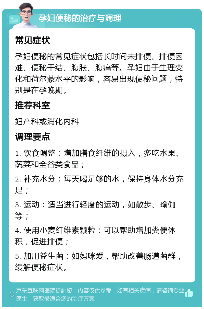 孕妇便秘的治疗与调理 常见症状 孕妇便秘的常见症状包括长时间未排便、排便困难、便秘干结、腹胀、腹痛等。孕妇由于生理变化和荷尔蒙水平的影响，容易出现便秘问题，特别是在孕晚期。 推荐科室 妇产科或消化内科 调理要点 1. 饮食调整：增加膳食纤维的摄入，多吃水果、蔬菜和全谷类食品； 2. 补充水分：每天喝足够的水，保持身体水分充足； 3. 运动：适当进行轻度的运动，如散步、瑜伽等； 4. 使用小麦纤维素颗粒：可以帮助增加粪便体积，促进排便； 5. 加用益生菌：如妈咪爱，帮助改善肠道菌群，缓解便秘症状。