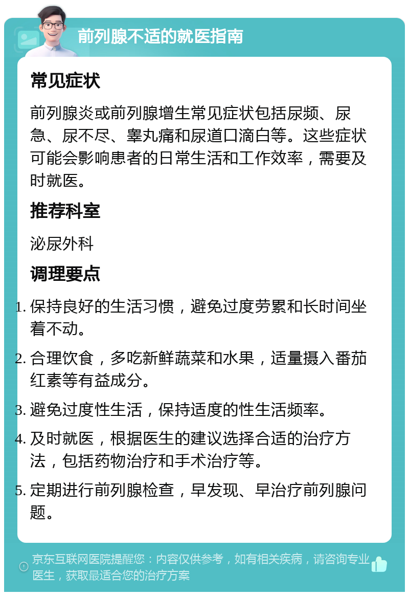 前列腺不适的就医指南 常见症状 前列腺炎或前列腺增生常见症状包括尿频、尿急、尿不尽、睾丸痛和尿道口滴白等。这些症状可能会影响患者的日常生活和工作效率，需要及时就医。 推荐科室 泌尿外科 调理要点 保持良好的生活习惯，避免过度劳累和长时间坐着不动。 合理饮食，多吃新鲜蔬菜和水果，适量摄入番茄红素等有益成分。 避免过度性生活，保持适度的性生活频率。 及时就医，根据医生的建议选择合适的治疗方法，包括药物治疗和手术治疗等。 定期进行前列腺检查，早发现、早治疗前列腺问题。