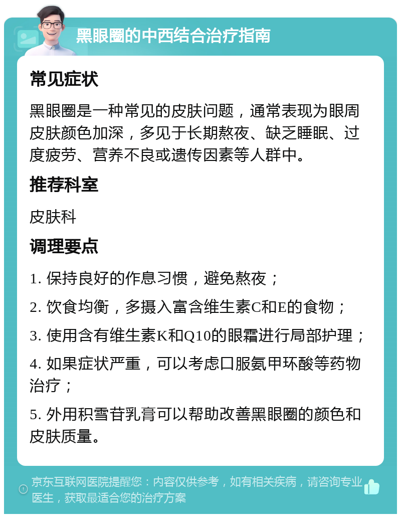 黑眼圈的中西结合治疗指南 常见症状 黑眼圈是一种常见的皮肤问题，通常表现为眼周皮肤颜色加深，多见于长期熬夜、缺乏睡眠、过度疲劳、营养不良或遗传因素等人群中。 推荐科室 皮肤科 调理要点 1. 保持良好的作息习惯，避免熬夜； 2. 饮食均衡，多摄入富含维生素C和E的食物； 3. 使用含有维生素K和Q10的眼霜进行局部护理； 4. 如果症状严重，可以考虑口服氨甲环酸等药物治疗； 5. 外用积雪苷乳膏可以帮助改善黑眼圈的颜色和皮肤质量。