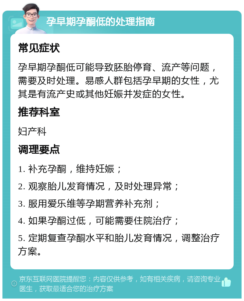 孕早期孕酮低的处理指南 常见症状 孕早期孕酮低可能导致胚胎停育、流产等问题，需要及时处理。易感人群包括孕早期的女性，尤其是有流产史或其他妊娠并发症的女性。 推荐科室 妇产科 调理要点 1. 补充孕酮，维持妊娠； 2. 观察胎儿发育情况，及时处理异常； 3. 服用爱乐维等孕期营养补充剂； 4. 如果孕酮过低，可能需要住院治疗； 5. 定期复查孕酮水平和胎儿发育情况，调整治疗方案。