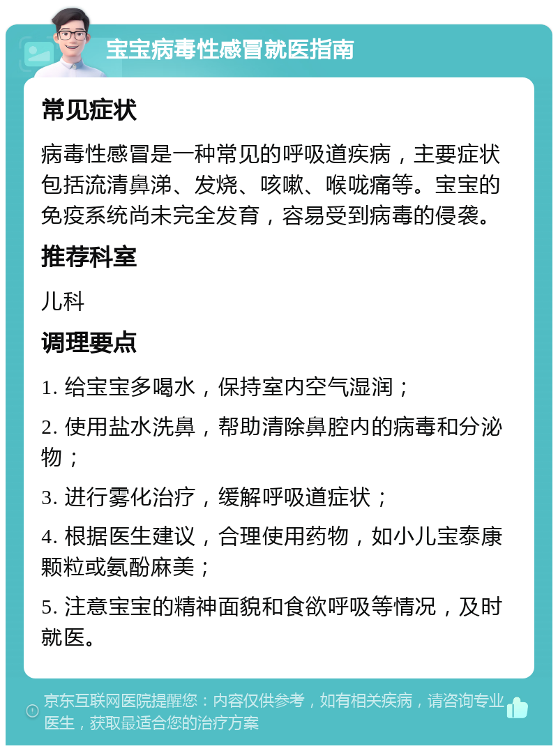 宝宝病毒性感冒就医指南 常见症状 病毒性感冒是一种常见的呼吸道疾病，主要症状包括流清鼻涕、发烧、咳嗽、喉咙痛等。宝宝的免疫系统尚未完全发育，容易受到病毒的侵袭。 推荐科室 儿科 调理要点 1. 给宝宝多喝水，保持室内空气湿润； 2. 使用盐水洗鼻，帮助清除鼻腔内的病毒和分泌物； 3. 进行雾化治疗，缓解呼吸道症状； 4. 根据医生建议，合理使用药物，如小儿宝泰康颗粒或氨酚麻美； 5. 注意宝宝的精神面貌和食欲呼吸等情况，及时就医。