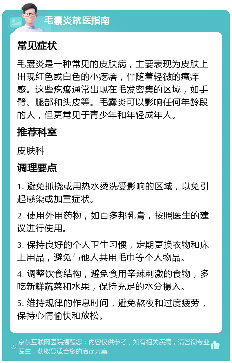 毛囊炎就医指南 常见症状 毛囊炎是一种常见的皮肤病，主要表现为皮肤上出现红色或白色的小疙瘩，伴随着轻微的瘙痒感。这些疙瘩通常出现在毛发密集的区域，如手臂、腿部和头皮等。毛囊炎可以影响任何年龄段的人，但更常见于青少年和年轻成年人。 推荐科室 皮肤科 调理要点 1. 避免抓挠或用热水烫洗受影响的区域，以免引起感染或加重症状。 2. 使用外用药物，如百多邦乳膏，按照医生的建议进行使用。 3. 保持良好的个人卫生习惯，定期更换衣物和床上用品，避免与他人共用毛巾等个人物品。 4. 调整饮食结构，避免食用辛辣刺激的食物，多吃新鲜蔬菜和水果，保持充足的水分摄入。 5. 维持规律的作息时间，避免熬夜和过度疲劳，保持心情愉快和放松。