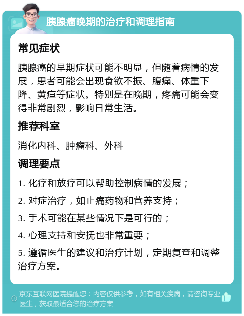 胰腺癌晚期的治疗和调理指南 常见症状 胰腺癌的早期症状可能不明显，但随着病情的发展，患者可能会出现食欲不振、腹痛、体重下降、黄疸等症状。特别是在晚期，疼痛可能会变得非常剧烈，影响日常生活。 推荐科室 消化内科、肿瘤科、外科 调理要点 1. 化疗和放疗可以帮助控制病情的发展； 2. 对症治疗，如止痛药物和营养支持； 3. 手术可能在某些情况下是可行的； 4. 心理支持和安抚也非常重要； 5. 遵循医生的建议和治疗计划，定期复查和调整治疗方案。