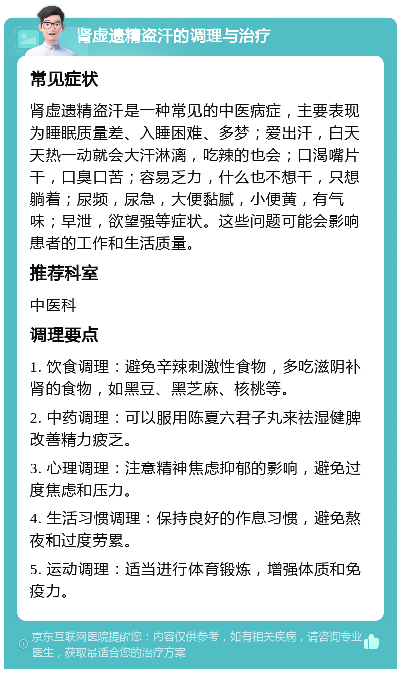 肾虚遗精盗汗的调理与治疗 常见症状 肾虚遗精盗汗是一种常见的中医病症，主要表现为睡眠质量差、入睡困难、多梦；爱出汗，白天天热一动就会大汗淋漓，吃辣的也会；口渴嘴片干，口臭口苦；容易乏力，什么也不想干，只想躺着；尿频，尿急，大便黏腻，小便黄，有气味；早泄，欲望强等症状。这些问题可能会影响患者的工作和生活质量。 推荐科室 中医科 调理要点 1. 饮食调理：避免辛辣刺激性食物，多吃滋阴补肾的食物，如黑豆、黑芝麻、核桃等。 2. 中药调理：可以服用陈夏六君子丸来祛湿健脾改善精力疲乏。 3. 心理调理：注意精神焦虑抑郁的影响，避免过度焦虑和压力。 4. 生活习惯调理：保持良好的作息习惯，避免熬夜和过度劳累。 5. 运动调理：适当进行体育锻炼，增强体质和免疫力。