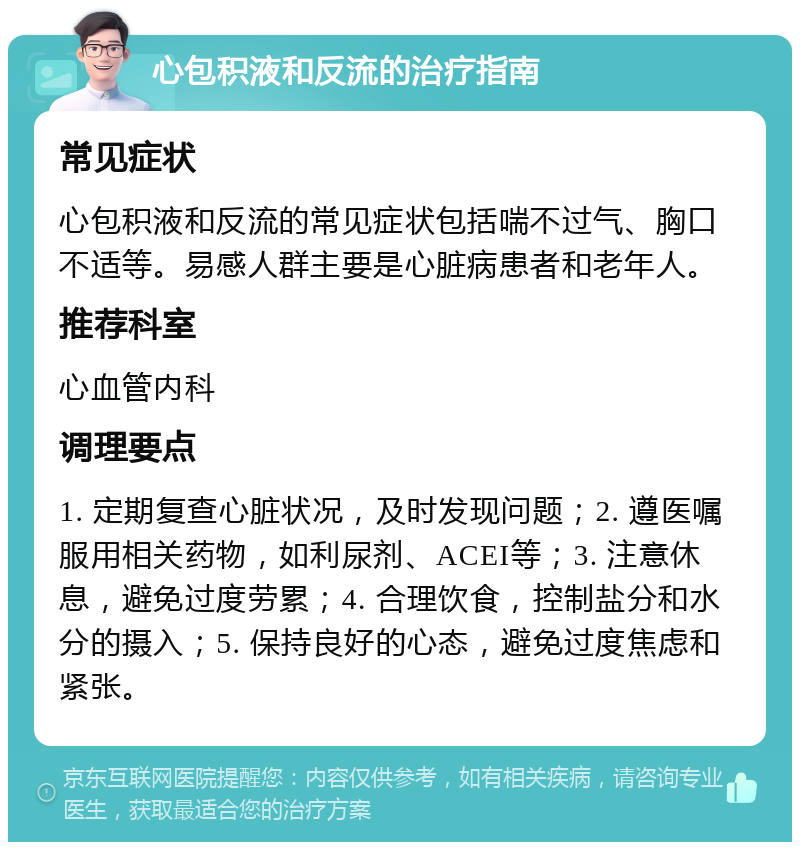 心包积液和反流的治疗指南 常见症状 心包积液和反流的常见症状包括喘不过气、胸口不适等。易感人群主要是心脏病患者和老年人。 推荐科室 心血管内科 调理要点 1. 定期复查心脏状况，及时发现问题；2. 遵医嘱服用相关药物，如利尿剂、ACEI等；3. 注意休息，避免过度劳累；4. 合理饮食，控制盐分和水分的摄入；5. 保持良好的心态，避免过度焦虑和紧张。