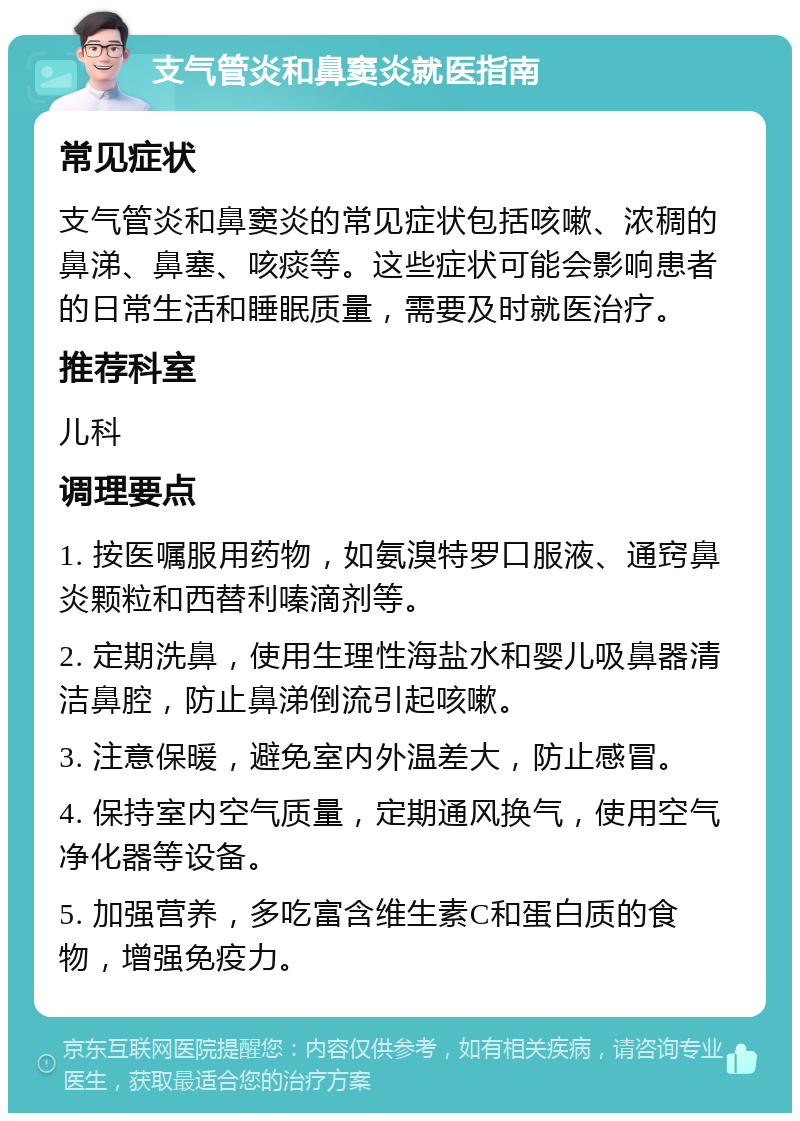 支气管炎和鼻窦炎就医指南 常见症状 支气管炎和鼻窦炎的常见症状包括咳嗽、浓稠的鼻涕、鼻塞、咳痰等。这些症状可能会影响患者的日常生活和睡眠质量，需要及时就医治疗。 推荐科室 儿科 调理要点 1. 按医嘱服用药物，如氨溴特罗口服液、通窍鼻炎颗粒和西替利嗪滴剂等。 2. 定期洗鼻，使用生理性海盐水和婴儿吸鼻器清洁鼻腔，防止鼻涕倒流引起咳嗽。 3. 注意保暖，避免室内外温差大，防止感冒。 4. 保持室内空气质量，定期通风换气，使用空气净化器等设备。 5. 加强营养，多吃富含维生素C和蛋白质的食物，增强免疫力。