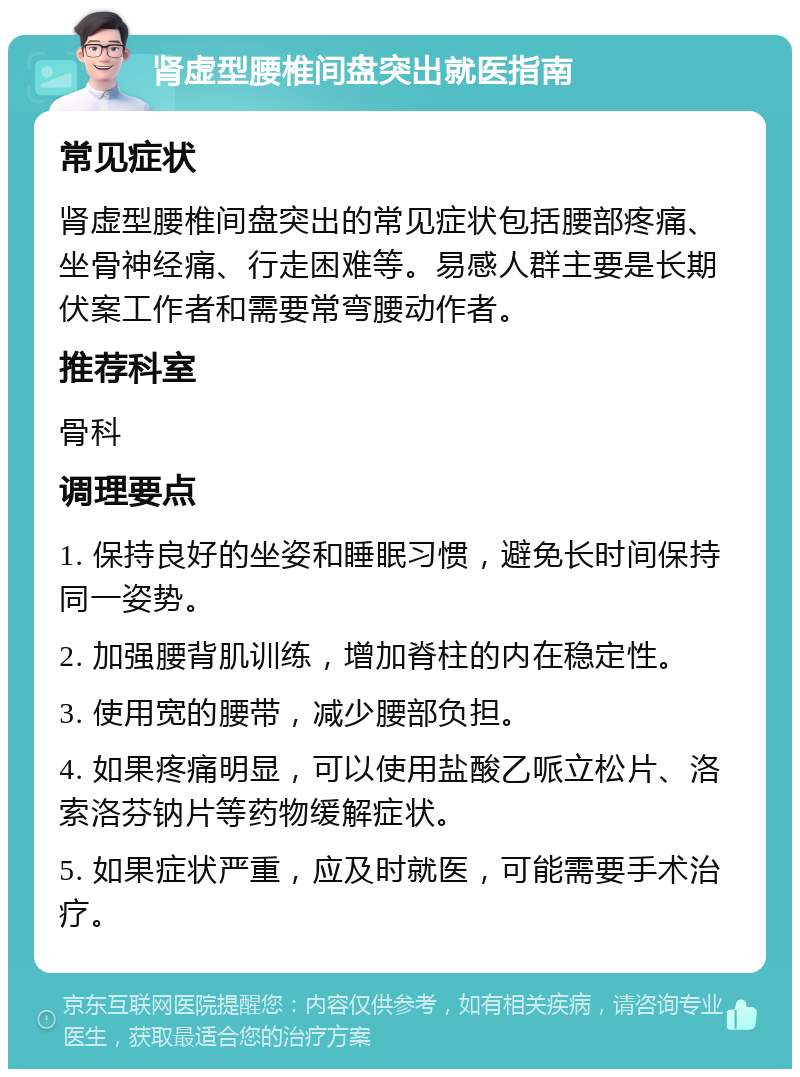 肾虚型腰椎间盘突出就医指南 常见症状 肾虚型腰椎间盘突出的常见症状包括腰部疼痛、坐骨神经痛、行走困难等。易感人群主要是长期伏案工作者和需要常弯腰动作者。 推荐科室 骨科 调理要点 1. 保持良好的坐姿和睡眠习惯，避免长时间保持同一姿势。 2. 加强腰背肌训练，增加脊柱的内在稳定性。 3. 使用宽的腰带，减少腰部负担。 4. 如果疼痛明显，可以使用盐酸乙哌立松片、洛索洛芬钠片等药物缓解症状。 5. 如果症状严重，应及时就医，可能需要手术治疗。