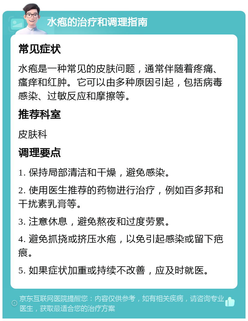 水疱的治疗和调理指南 常见症状 水疱是一种常见的皮肤问题，通常伴随着疼痛、瘙痒和红肿。它可以由多种原因引起，包括病毒感染、过敏反应和摩擦等。 推荐科室 皮肤科 调理要点 1. 保持局部清洁和干燥，避免感染。 2. 使用医生推荐的药物进行治疗，例如百多邦和干扰素乳膏等。 3. 注意休息，避免熬夜和过度劳累。 4. 避免抓挠或挤压水疱，以免引起感染或留下疤痕。 5. 如果症状加重或持续不改善，应及时就医。