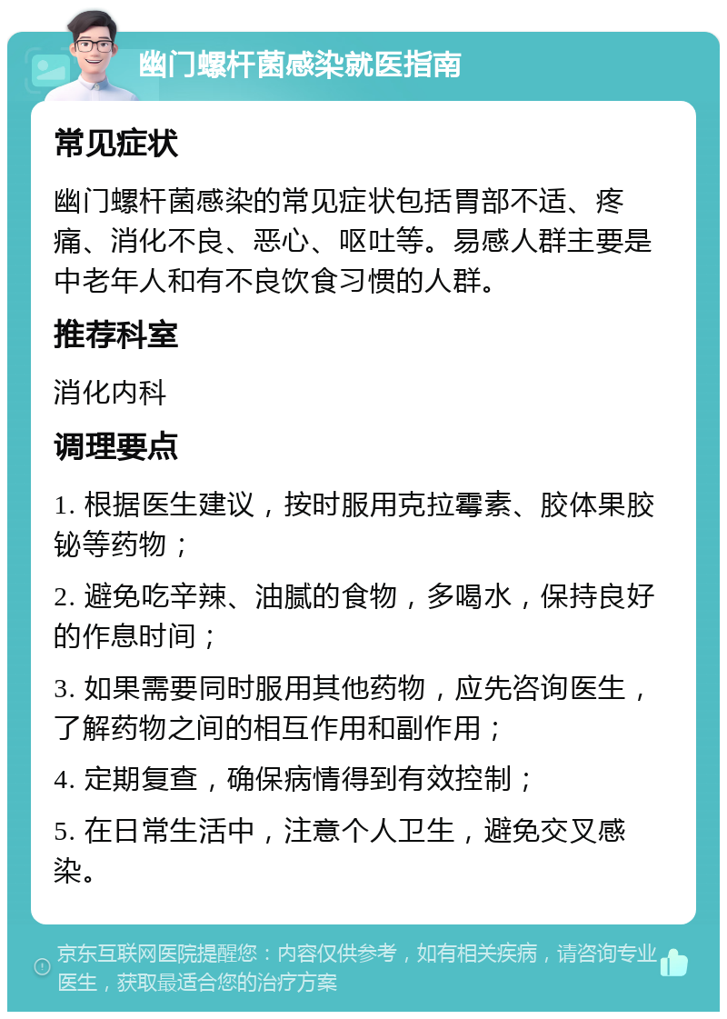 幽门螺杆菌感染就医指南 常见症状 幽门螺杆菌感染的常见症状包括胃部不适、疼痛、消化不良、恶心、呕吐等。易感人群主要是中老年人和有不良饮食习惯的人群。 推荐科室 消化内科 调理要点 1. 根据医生建议，按时服用克拉霉素、胶体果胶铋等药物； 2. 避免吃辛辣、油腻的食物，多喝水，保持良好的作息时间； 3. 如果需要同时服用其他药物，应先咨询医生，了解药物之间的相互作用和副作用； 4. 定期复查，确保病情得到有效控制； 5. 在日常生活中，注意个人卫生，避免交叉感染。