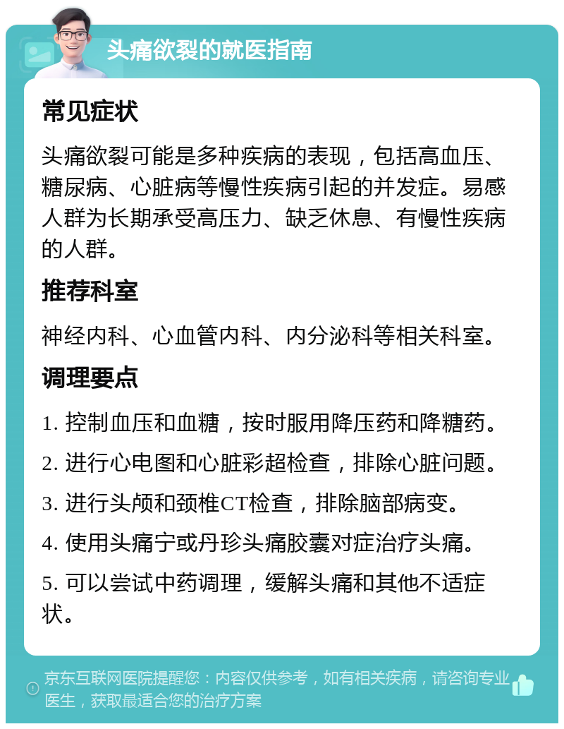 头痛欲裂的就医指南 常见症状 头痛欲裂可能是多种疾病的表现，包括高血压、糖尿病、心脏病等慢性疾病引起的并发症。易感人群为长期承受高压力、缺乏休息、有慢性疾病的人群。 推荐科室 神经内科、心血管内科、内分泌科等相关科室。 调理要点 1. 控制血压和血糖，按时服用降压药和降糖药。 2. 进行心电图和心脏彩超检查，排除心脏问题。 3. 进行头颅和颈椎CT检查，排除脑部病变。 4. 使用头痛宁或丹珍头痛胶囊对症治疗头痛。 5. 可以尝试中药调理，缓解头痛和其他不适症状。