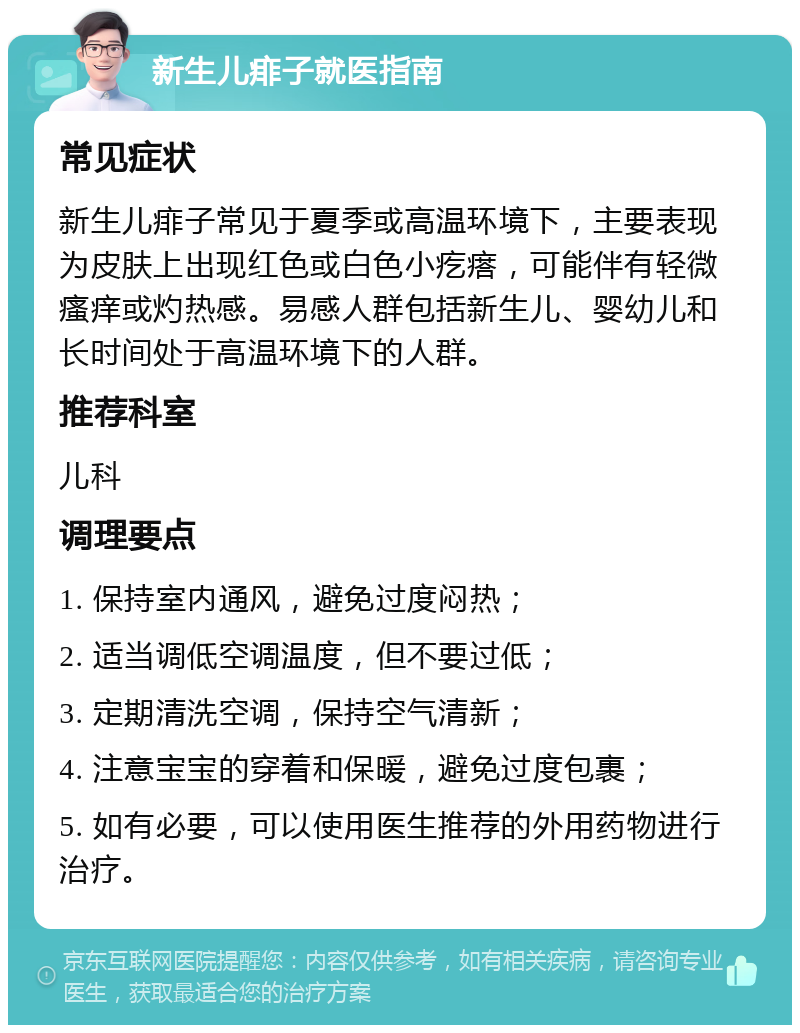 新生儿痱子就医指南 常见症状 新生儿痱子常见于夏季或高温环境下，主要表现为皮肤上出现红色或白色小疙瘩，可能伴有轻微瘙痒或灼热感。易感人群包括新生儿、婴幼儿和长时间处于高温环境下的人群。 推荐科室 儿科 调理要点 1. 保持室内通风，避免过度闷热； 2. 适当调低空调温度，但不要过低； 3. 定期清洗空调，保持空气清新； 4. 注意宝宝的穿着和保暖，避免过度包裹； 5. 如有必要，可以使用医生推荐的外用药物进行治疗。