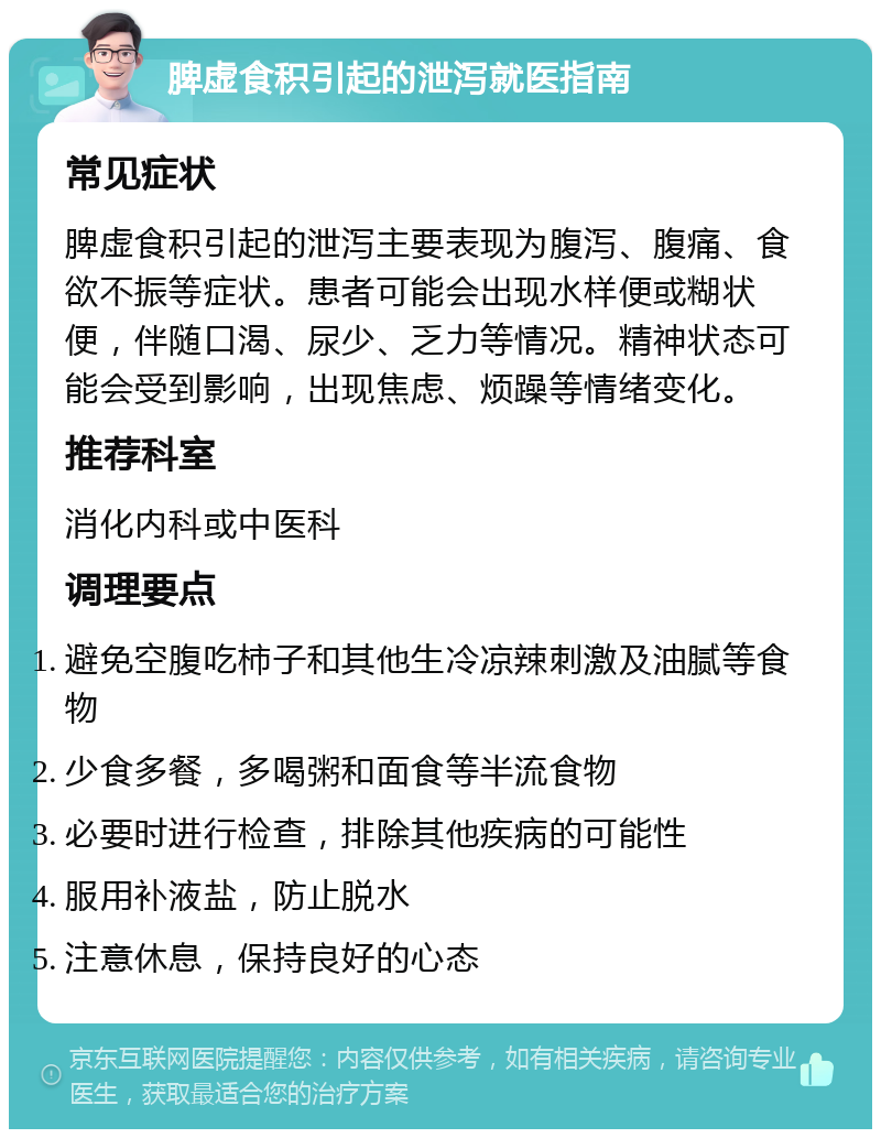 脾虚食积引起的泄泻就医指南 常见症状 脾虚食积引起的泄泻主要表现为腹泻、腹痛、食欲不振等症状。患者可能会出现水样便或糊状便，伴随口渴、尿少、乏力等情况。精神状态可能会受到影响，出现焦虑、烦躁等情绪变化。 推荐科室 消化内科或中医科 调理要点 避免空腹吃柿子和其他生冷凉辣刺激及油腻等食物 少食多餐，多喝粥和面食等半流食物 必要时进行检查，排除其他疾病的可能性 服用补液盐，防止脱水 注意休息，保持良好的心态