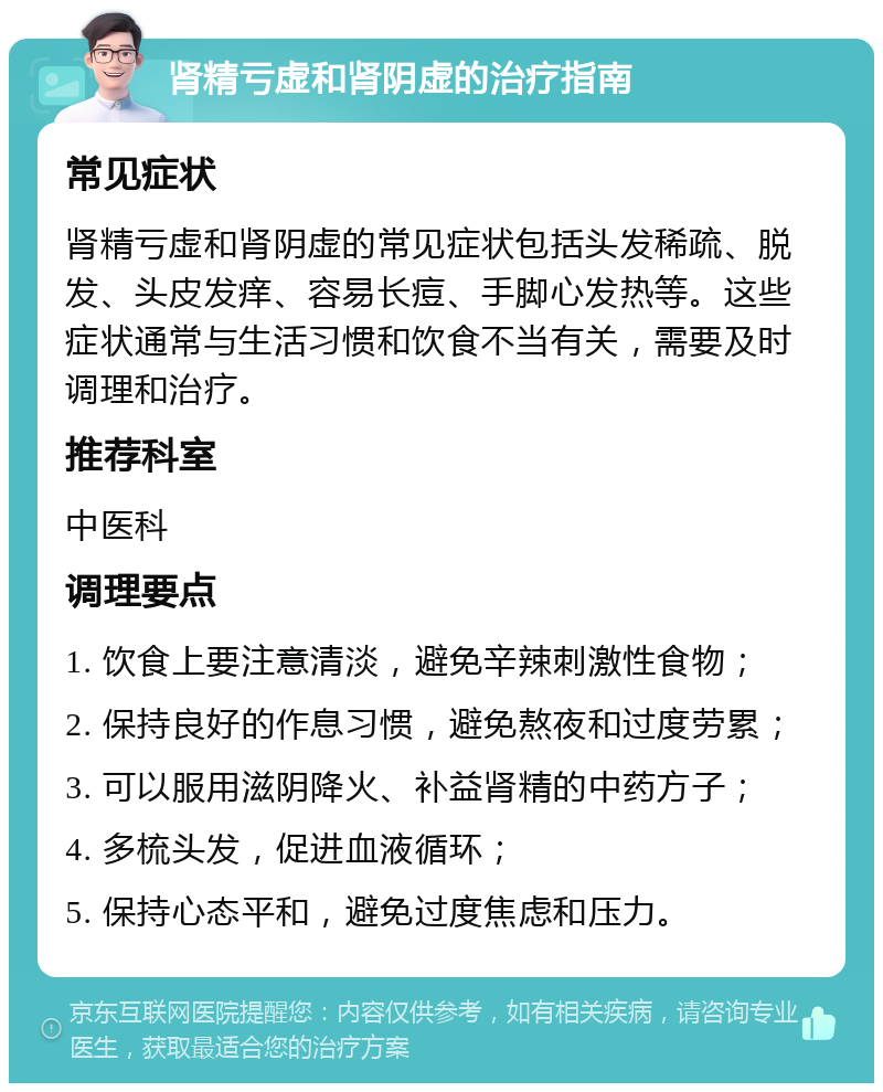 肾精亏虚和肾阴虚的治疗指南 常见症状 肾精亏虚和肾阴虚的常见症状包括头发稀疏、脱发、头皮发痒、容易长痘、手脚心发热等。这些症状通常与生活习惯和饮食不当有关，需要及时调理和治疗。 推荐科室 中医科 调理要点 1. 饮食上要注意清淡，避免辛辣刺激性食物； 2. 保持良好的作息习惯，避免熬夜和过度劳累； 3. 可以服用滋阴降火、补益肾精的中药方子； 4. 多梳头发，促进血液循环； 5. 保持心态平和，避免过度焦虑和压力。