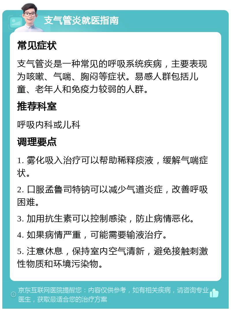 支气管炎就医指南 常见症状 支气管炎是一种常见的呼吸系统疾病，主要表现为咳嗽、气喘、胸闷等症状。易感人群包括儿童、老年人和免疫力较弱的人群。 推荐科室 呼吸内科或儿科 调理要点 1. 雾化吸入治疗可以帮助稀释痰液，缓解气喘症状。 2. 口服孟鲁司特钠可以减少气道炎症，改善呼吸困难。 3. 加用抗生素可以控制感染，防止病情恶化。 4. 如果病情严重，可能需要输液治疗。 5. 注意休息，保持室内空气清新，避免接触刺激性物质和环境污染物。