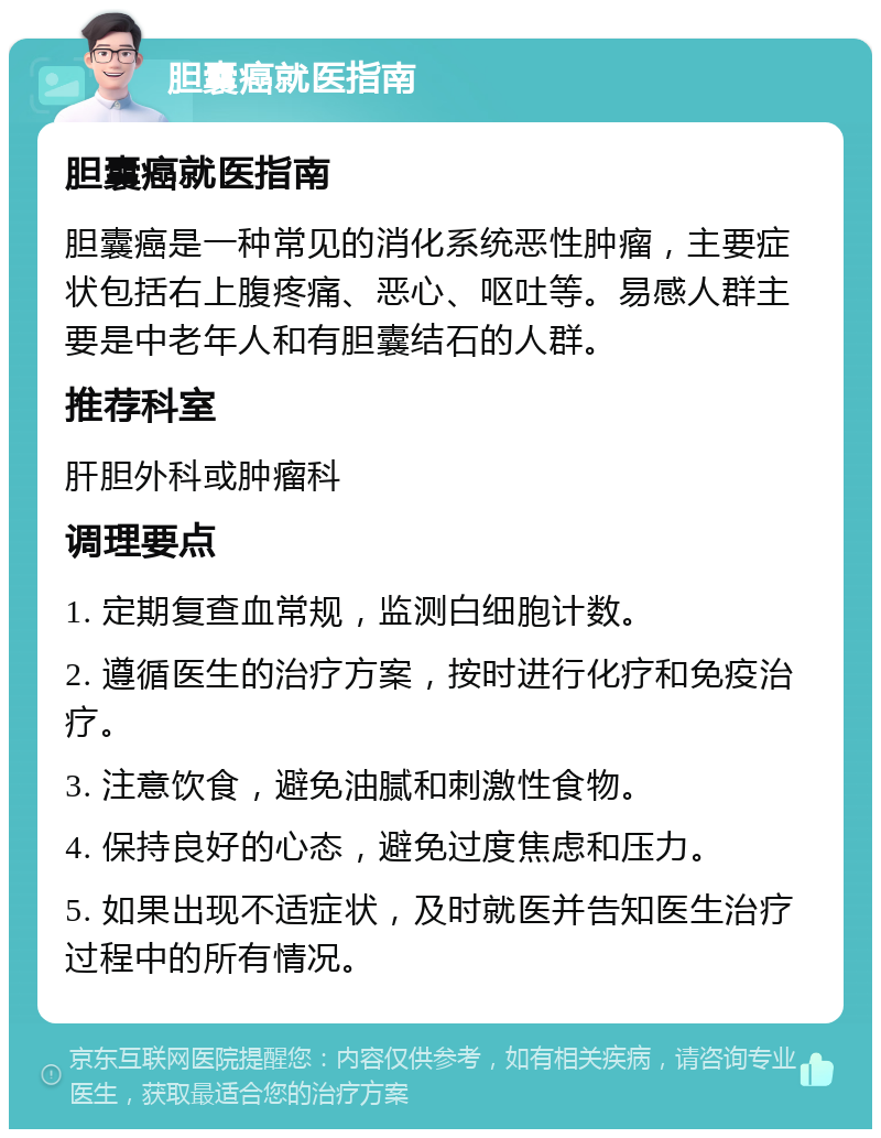 胆囊癌就医指南 胆囊癌就医指南 胆囊癌是一种常见的消化系统恶性肿瘤，主要症状包括右上腹疼痛、恶心、呕吐等。易感人群主要是中老年人和有胆囊结石的人群。 推荐科室 肝胆外科或肿瘤科 调理要点 1. 定期复查血常规，监测白细胞计数。 2. 遵循医生的治疗方案，按时进行化疗和免疫治疗。 3. 注意饮食，避免油腻和刺激性食物。 4. 保持良好的心态，避免过度焦虑和压力。 5. 如果出现不适症状，及时就医并告知医生治疗过程中的所有情况。