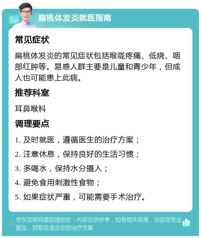 扁桃体发炎就医指南 常见症状 扁桃体发炎的常见症状包括喉咙疼痛、低烧、咽部红肿等。易感人群主要是儿童和青少年，但成人也可能患上此病。 推荐科室 耳鼻喉科 调理要点 1. 及时就医，遵循医生的治疗方案； 2. 注意休息，保持良好的生活习惯； 3. 多喝水，保持水分摄入； 4. 避免食用刺激性食物； 5. 如果症状严重，可能需要手术治疗。