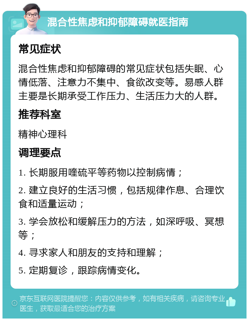 混合性焦虑和抑郁障碍就医指南 常见症状 混合性焦虑和抑郁障碍的常见症状包括失眠、心情低落、注意力不集中、食欲改变等。易感人群主要是长期承受工作压力、生活压力大的人群。 推荐科室 精神心理科 调理要点 1. 长期服用喹硫平等药物以控制病情； 2. 建立良好的生活习惯，包括规律作息、合理饮食和适量运动； 3. 学会放松和缓解压力的方法，如深呼吸、冥想等； 4. 寻求家人和朋友的支持和理解； 5. 定期复诊，跟踪病情变化。