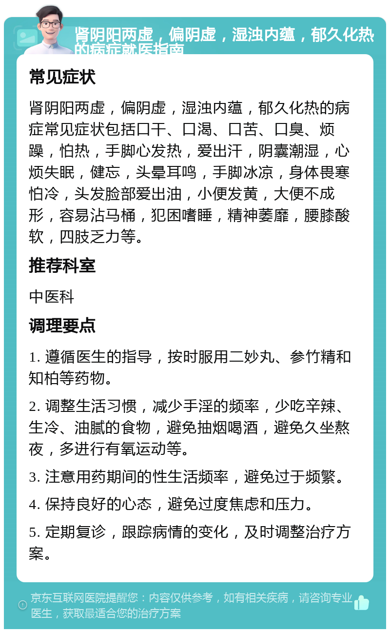 肾阴阳两虚，偏阴虚，湿浊内蕴，郁久化热的病症就医指南 常见症状 肾阴阳两虚，偏阴虚，湿浊内蕴，郁久化热的病症常见症状包括口干、口渴、口苦、口臭、烦躁，怕热，手脚心发热，爱出汗，阴囊潮湿，心烦失眠，健忘，头晕耳鸣，手脚冰凉，身体畏寒怕冷，头发脸部爱出油，小便发黄，大便不成形，容易沾马桶，犯困嗜睡，精神萎靡，腰膝酸软，四肢乏力等。 推荐科室 中医科 调理要点 1. 遵循医生的指导，按时服用二妙丸、参竹精和知柏等药物。 2. 调整生活习惯，减少手淫的频率，少吃辛辣、生冷、油腻的食物，避免抽烟喝酒，避免久坐熬夜，多进行有氧运动等。 3. 注意用药期间的性生活频率，避免过于频繁。 4. 保持良好的心态，避免过度焦虑和压力。 5. 定期复诊，跟踪病情的变化，及时调整治疗方案。