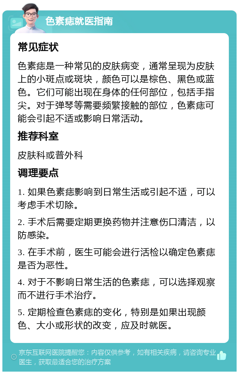 色素痣就医指南 常见症状 色素痣是一种常见的皮肤病变，通常呈现为皮肤上的小斑点或斑块，颜色可以是棕色、黑色或蓝色。它们可能出现在身体的任何部位，包括手指尖。对于弹琴等需要频繁接触的部位，色素痣可能会引起不适或影响日常活动。 推荐科室 皮肤科或普外科 调理要点 1. 如果色素痣影响到日常生活或引起不适，可以考虑手术切除。 2. 手术后需要定期更换药物并注意伤口清洁，以防感染。 3. 在手术前，医生可能会进行活检以确定色素痣是否为恶性。 4. 对于不影响日常生活的色素痣，可以选择观察而不进行手术治疗。 5. 定期检查色素痣的变化，特别是如果出现颜色、大小或形状的改变，应及时就医。