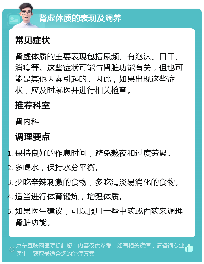 肾虚体质的表现及调养 常见症状 肾虚体质的主要表现包括尿频、有泡沫、口干、消瘦等。这些症状可能与肾脏功能有关，但也可能是其他因素引起的。因此，如果出现这些症状，应及时就医并进行相关检查。 推荐科室 肾内科 调理要点 保持良好的作息时间，避免熬夜和过度劳累。 多喝水，保持水分平衡。 少吃辛辣刺激的食物，多吃清淡易消化的食物。 适当进行体育锻炼，增强体质。 如果医生建议，可以服用一些中药或西药来调理肾脏功能。