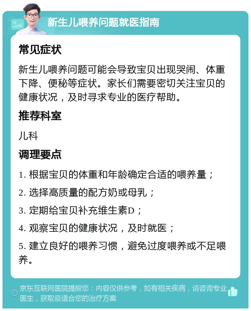 新生儿喂养问题就医指南 常见症状 新生儿喂养问题可能会导致宝贝出现哭闹、体重下降、便秘等症状。家长们需要密切关注宝贝的健康状况，及时寻求专业的医疗帮助。 推荐科室 儿科 调理要点 1. 根据宝贝的体重和年龄确定合适的喂养量； 2. 选择高质量的配方奶或母乳； 3. 定期给宝贝补充维生素D； 4. 观察宝贝的健康状况，及时就医； 5. 建立良好的喂养习惯，避免过度喂养或不足喂养。