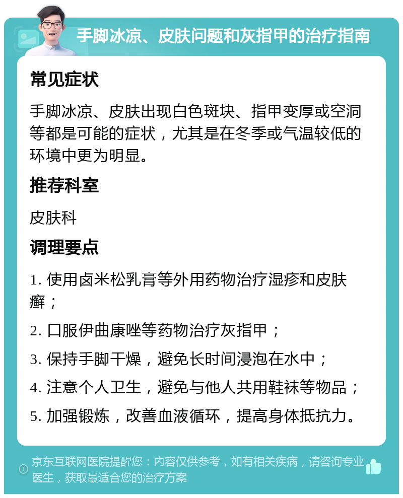 手脚冰凉、皮肤问题和灰指甲的治疗指南 常见症状 手脚冰凉、皮肤出现白色斑块、指甲变厚或空洞等都是可能的症状，尤其是在冬季或气温较低的环境中更为明显。 推荐科室 皮肤科 调理要点 1. 使用卤米松乳膏等外用药物治疗湿疹和皮肤癣； 2. 口服伊曲康唑等药物治疗灰指甲； 3. 保持手脚干燥，避免长时间浸泡在水中； 4. 注意个人卫生，避免与他人共用鞋袜等物品； 5. 加强锻炼，改善血液循环，提高身体抵抗力。