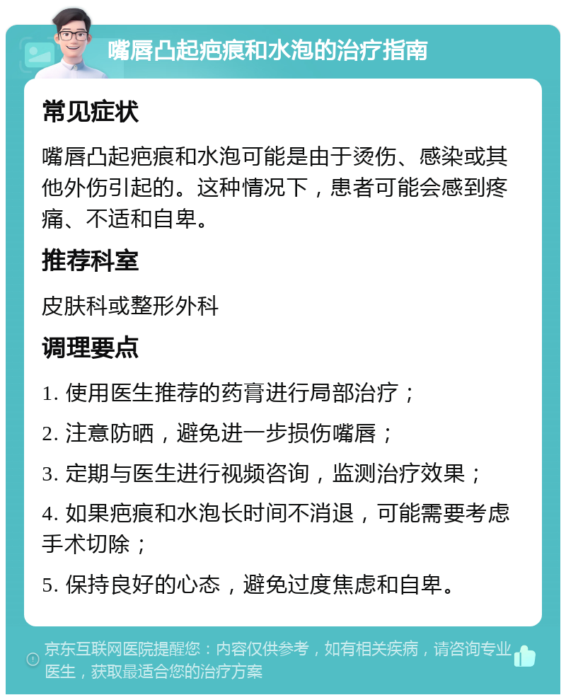 嘴唇凸起疤痕和水泡的治疗指南 常见症状 嘴唇凸起疤痕和水泡可能是由于烫伤、感染或其他外伤引起的。这种情况下，患者可能会感到疼痛、不适和自卑。 推荐科室 皮肤科或整形外科 调理要点 1. 使用医生推荐的药膏进行局部治疗； 2. 注意防晒，避免进一步损伤嘴唇； 3. 定期与医生进行视频咨询，监测治疗效果； 4. 如果疤痕和水泡长时间不消退，可能需要考虑手术切除； 5. 保持良好的心态，避免过度焦虑和自卑。