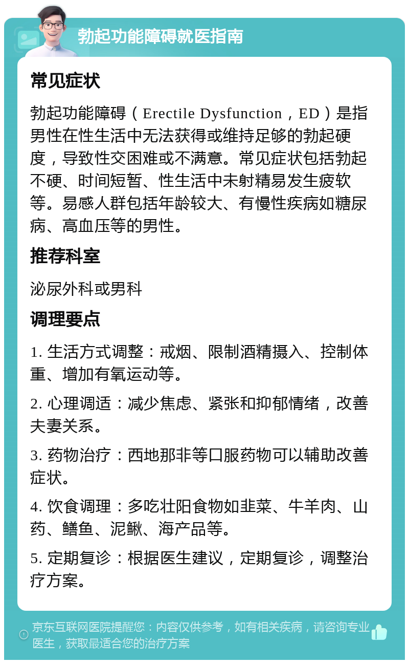 勃起功能障碍就医指南 常见症状 勃起功能障碍（Erectile Dysfunction，ED）是指男性在性生活中无法获得或维持足够的勃起硬度，导致性交困难或不满意。常见症状包括勃起不硬、时间短暂、性生活中未射精易发生疲软等。易感人群包括年龄较大、有慢性疾病如糖尿病、高血压等的男性。 推荐科室 泌尿外科或男科 调理要点 1. 生活方式调整：戒烟、限制酒精摄入、控制体重、增加有氧运动等。 2. 心理调适：减少焦虑、紧张和抑郁情绪，改善夫妻关系。 3. 药物治疗：西地那非等口服药物可以辅助改善症状。 4. 饮食调理：多吃壮阳食物如韭菜、牛羊肉、山药、鳝鱼、泥鳅、海产品等。 5. 定期复诊：根据医生建议，定期复诊，调整治疗方案。