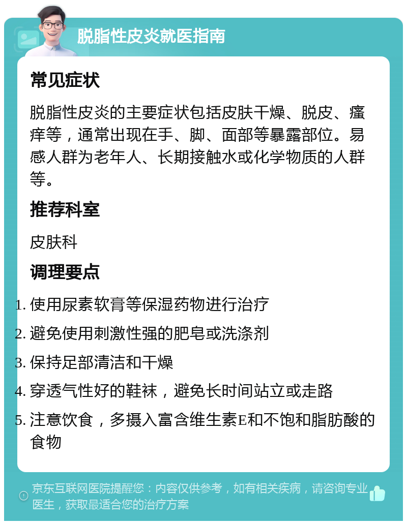 脱脂性皮炎就医指南 常见症状 脱脂性皮炎的主要症状包括皮肤干燥、脱皮、瘙痒等，通常出现在手、脚、面部等暴露部位。易感人群为老年人、长期接触水或化学物质的人群等。 推荐科室 皮肤科 调理要点 使用尿素软膏等保湿药物进行治疗 避免使用刺激性强的肥皂或洗涤剂 保持足部清洁和干燥 穿透气性好的鞋袜，避免长时间站立或走路 注意饮食，多摄入富含维生素E和不饱和脂肪酸的食物