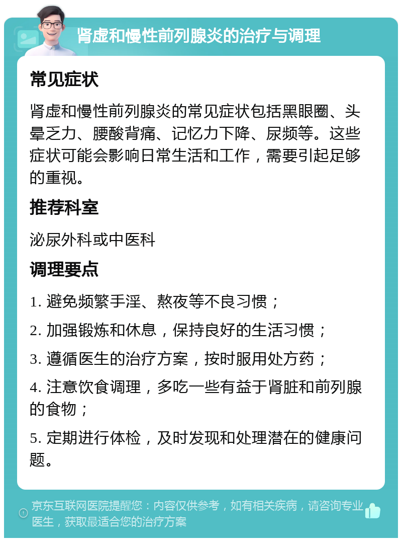 肾虚和慢性前列腺炎的治疗与调理 常见症状 肾虚和慢性前列腺炎的常见症状包括黑眼圈、头晕乏力、腰酸背痛、记忆力下降、尿频等。这些症状可能会影响日常生活和工作，需要引起足够的重视。 推荐科室 泌尿外科或中医科 调理要点 1. 避免频繁手淫、熬夜等不良习惯； 2. 加强锻炼和休息，保持良好的生活习惯； 3. 遵循医生的治疗方案，按时服用处方药； 4. 注意饮食调理，多吃一些有益于肾脏和前列腺的食物； 5. 定期进行体检，及时发现和处理潜在的健康问题。