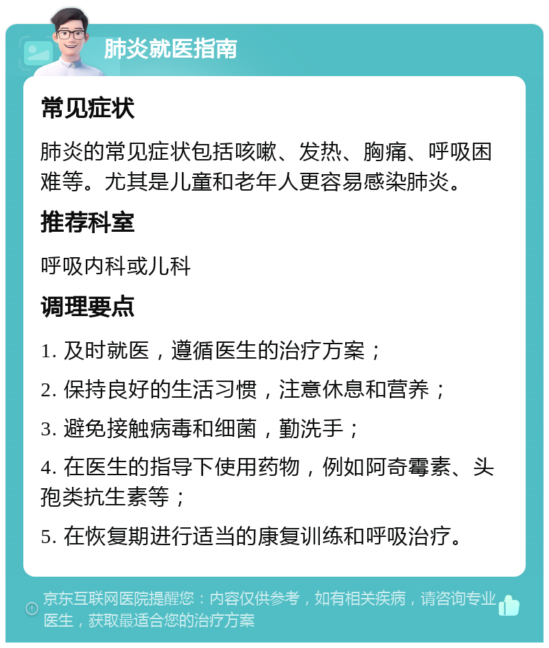 肺炎就医指南 常见症状 肺炎的常见症状包括咳嗽、发热、胸痛、呼吸困难等。尤其是儿童和老年人更容易感染肺炎。 推荐科室 呼吸内科或儿科 调理要点 1. 及时就医，遵循医生的治疗方案； 2. 保持良好的生活习惯，注意休息和营养； 3. 避免接触病毒和细菌，勤洗手； 4. 在医生的指导下使用药物，例如阿奇霉素、头孢类抗生素等； 5. 在恢复期进行适当的康复训练和呼吸治疗。