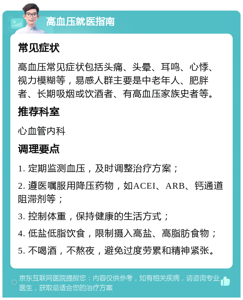 高血压就医指南 常见症状 高血压常见症状包括头痛、头晕、耳鸣、心悸、视力模糊等，易感人群主要是中老年人、肥胖者、长期吸烟或饮酒者、有高血压家族史者等。 推荐科室 心血管内科 调理要点 1. 定期监测血压，及时调整治疗方案； 2. 遵医嘱服用降压药物，如ACEI、ARB、钙通道阻滞剂等； 3. 控制体重，保持健康的生活方式； 4. 低盐低脂饮食，限制摄入高盐、高脂肪食物； 5. 不喝酒，不熬夜，避免过度劳累和精神紧张。