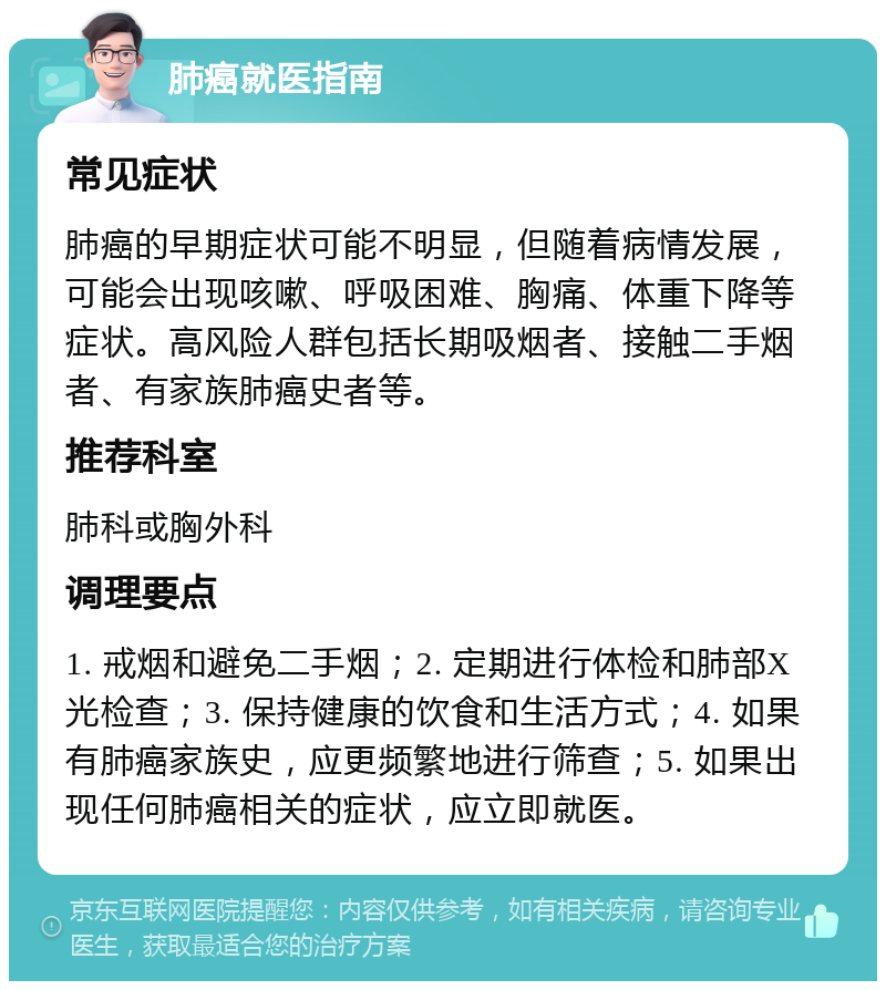 肺癌就医指南 常见症状 肺癌的早期症状可能不明显，但随着病情发展，可能会出现咳嗽、呼吸困难、胸痛、体重下降等症状。高风险人群包括长期吸烟者、接触二手烟者、有家族肺癌史者等。 推荐科室 肺科或胸外科 调理要点 1. 戒烟和避免二手烟；2. 定期进行体检和肺部X光检查；3. 保持健康的饮食和生活方式；4. 如果有肺癌家族史，应更频繁地进行筛查；5. 如果出现任何肺癌相关的症状，应立即就医。