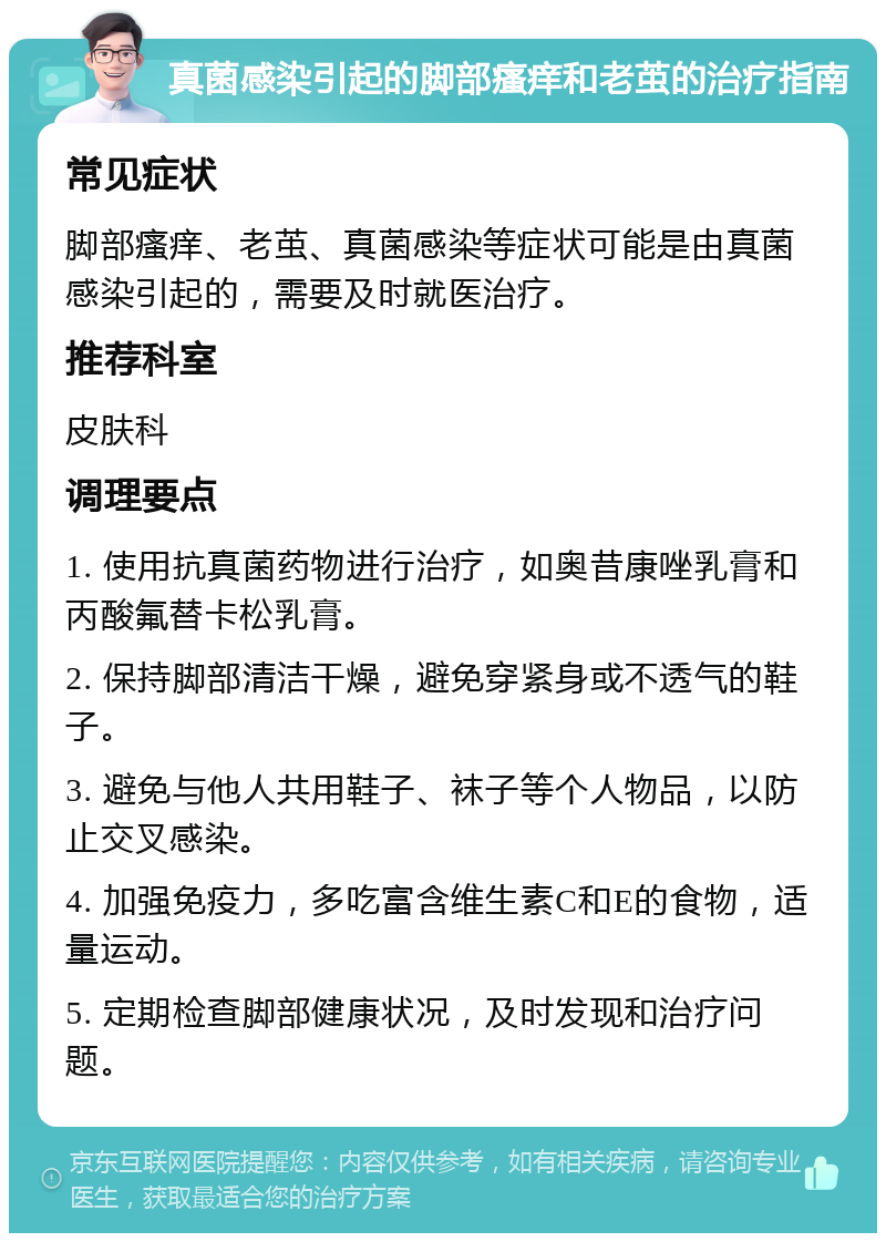 真菌感染引起的脚部瘙痒和老茧的治疗指南 常见症状 脚部瘙痒、老茧、真菌感染等症状可能是由真菌感染引起的，需要及时就医治疗。 推荐科室 皮肤科 调理要点 1. 使用抗真菌药物进行治疗，如奥昔康唑乳膏和丙酸氟替卡松乳膏。 2. 保持脚部清洁干燥，避免穿紧身或不透气的鞋子。 3. 避免与他人共用鞋子、袜子等个人物品，以防止交叉感染。 4. 加强免疫力，多吃富含维生素C和E的食物，适量运动。 5. 定期检查脚部健康状况，及时发现和治疗问题。