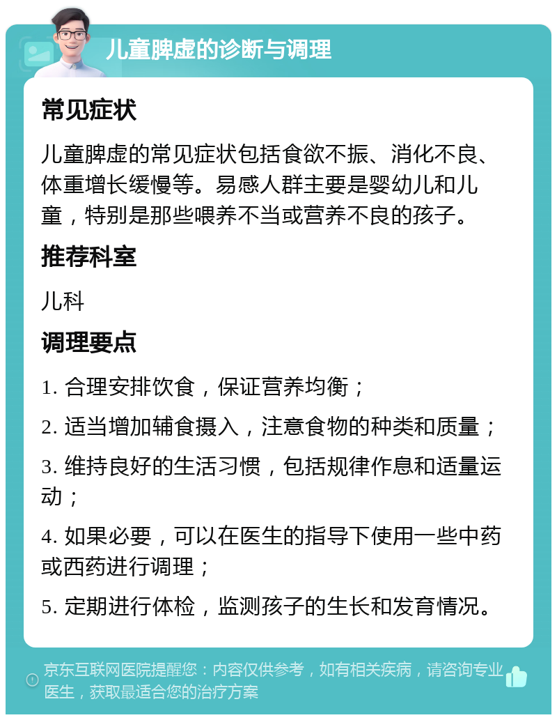 儿童脾虚的诊断与调理 常见症状 儿童脾虚的常见症状包括食欲不振、消化不良、体重增长缓慢等。易感人群主要是婴幼儿和儿童，特别是那些喂养不当或营养不良的孩子。 推荐科室 儿科 调理要点 1. 合理安排饮食，保证营养均衡； 2. 适当增加辅食摄入，注意食物的种类和质量； 3. 维持良好的生活习惯，包括规律作息和适量运动； 4. 如果必要，可以在医生的指导下使用一些中药或西药进行调理； 5. 定期进行体检，监测孩子的生长和发育情况。