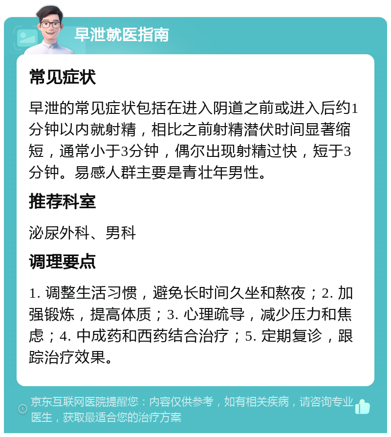 早泄就医指南 常见症状 早泄的常见症状包括在进入阴道之前或进入后约1分钟以内就射精，相比之前射精潜伏时间显著缩短，通常小于3分钟，偶尔出现射精过快，短于3分钟。易感人群主要是青壮年男性。 推荐科室 泌尿外科、男科 调理要点 1. 调整生活习惯，避免长时间久坐和熬夜；2. 加强锻炼，提高体质；3. 心理疏导，减少压力和焦虑；4. 中成药和西药结合治疗；5. 定期复诊，跟踪治疗效果。