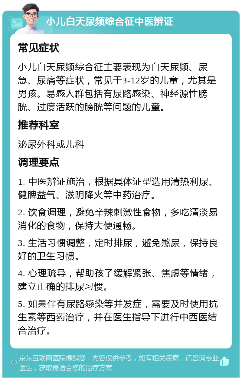 小儿白天尿频综合征中医辨证 常见症状 小儿白天尿频综合征主要表现为白天尿频、尿急、尿痛等症状，常见于3-12岁的儿童，尤其是男孩。易感人群包括有尿路感染、神经源性膀胱、过度活跃的膀胱等问题的儿童。 推荐科室 泌尿外科或儿科 调理要点 1. 中医辨证施治，根据具体证型选用清热利尿、健脾益气、滋阴降火等中药治疗。 2. 饮食调理，避免辛辣刺激性食物，多吃清淡易消化的食物，保持大便通畅。 3. 生活习惯调整，定时排尿，避免憋尿，保持良好的卫生习惯。 4. 心理疏导，帮助孩子缓解紧张、焦虑等情绪，建立正确的排尿习惯。 5. 如果伴有尿路感染等并发症，需要及时使用抗生素等西药治疗，并在医生指导下进行中西医结合治疗。