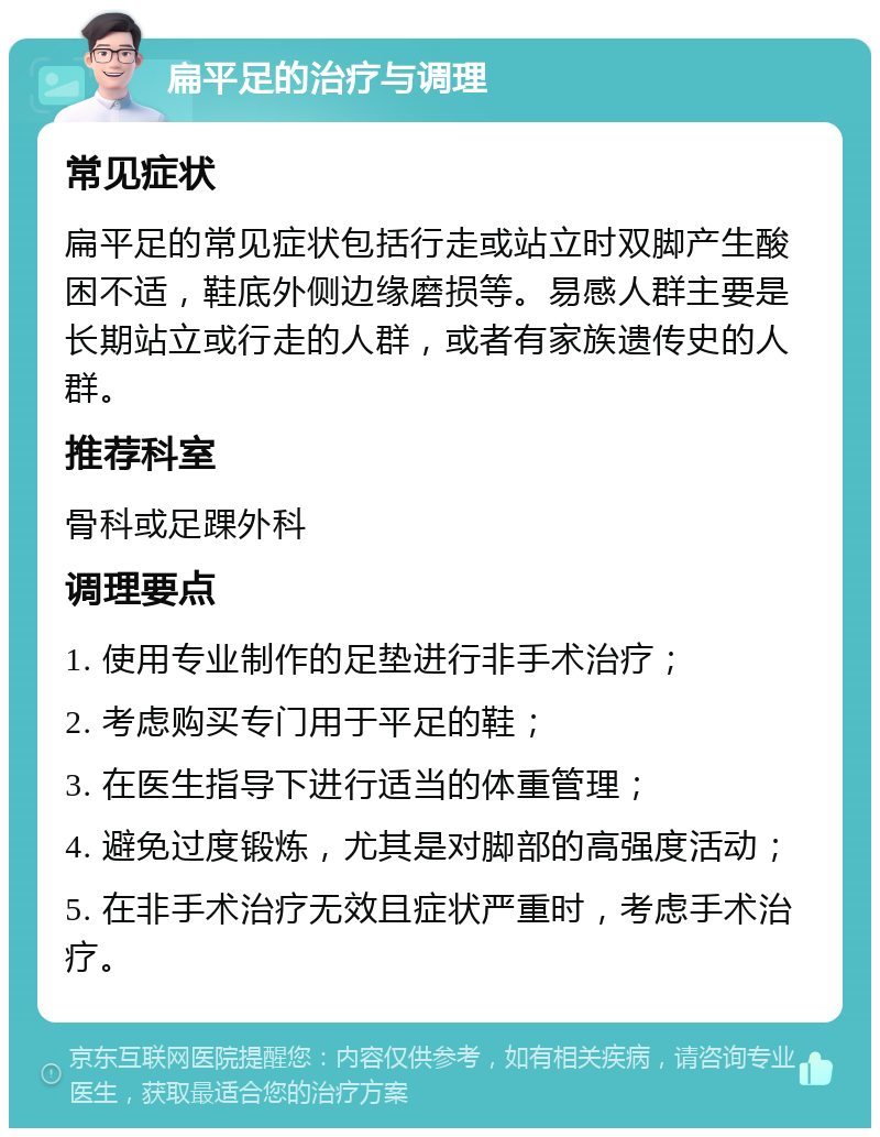 扁平足的治疗与调理 常见症状 扁平足的常见症状包括行走或站立时双脚产生酸困不适，鞋底外侧边缘磨损等。易感人群主要是长期站立或行走的人群，或者有家族遗传史的人群。 推荐科室 骨科或足踝外科 调理要点 1. 使用专业制作的足垫进行非手术治疗； 2. 考虑购买专门用于平足的鞋； 3. 在医生指导下进行适当的体重管理； 4. 避免过度锻炼，尤其是对脚部的高强度活动； 5. 在非手术治疗无效且症状严重时，考虑手术治疗。