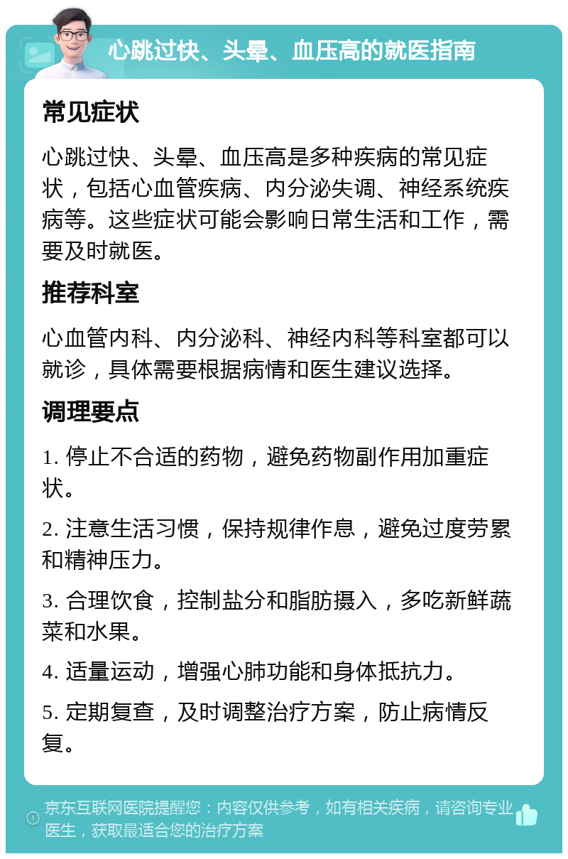 心跳过快、头晕、血压高的就医指南 常见症状 心跳过快、头晕、血压高是多种疾病的常见症状，包括心血管疾病、内分泌失调、神经系统疾病等。这些症状可能会影响日常生活和工作，需要及时就医。 推荐科室 心血管内科、内分泌科、神经内科等科室都可以就诊，具体需要根据病情和医生建议选择。 调理要点 1. 停止不合适的药物，避免药物副作用加重症状。 2. 注意生活习惯，保持规律作息，避免过度劳累和精神压力。 3. 合理饮食，控制盐分和脂肪摄入，多吃新鲜蔬菜和水果。 4. 适量运动，增强心肺功能和身体抵抗力。 5. 定期复查，及时调整治疗方案，防止病情反复。