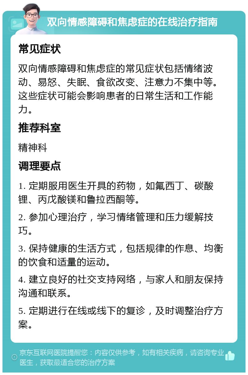 双向情感障碍和焦虑症的在线治疗指南 常见症状 双向情感障碍和焦虑症的常见症状包括情绪波动、易怒、失眠、食欲改变、注意力不集中等。这些症状可能会影响患者的日常生活和工作能力。 推荐科室 精神科 调理要点 1. 定期服用医生开具的药物，如氟西丁、碳酸锂、丙戊酸镁和鲁拉西酮等。 2. 参加心理治疗，学习情绪管理和压力缓解技巧。 3. 保持健康的生活方式，包括规律的作息、均衡的饮食和适量的运动。 4. 建立良好的社交支持网络，与家人和朋友保持沟通和联系。 5. 定期进行在线或线下的复诊，及时调整治疗方案。