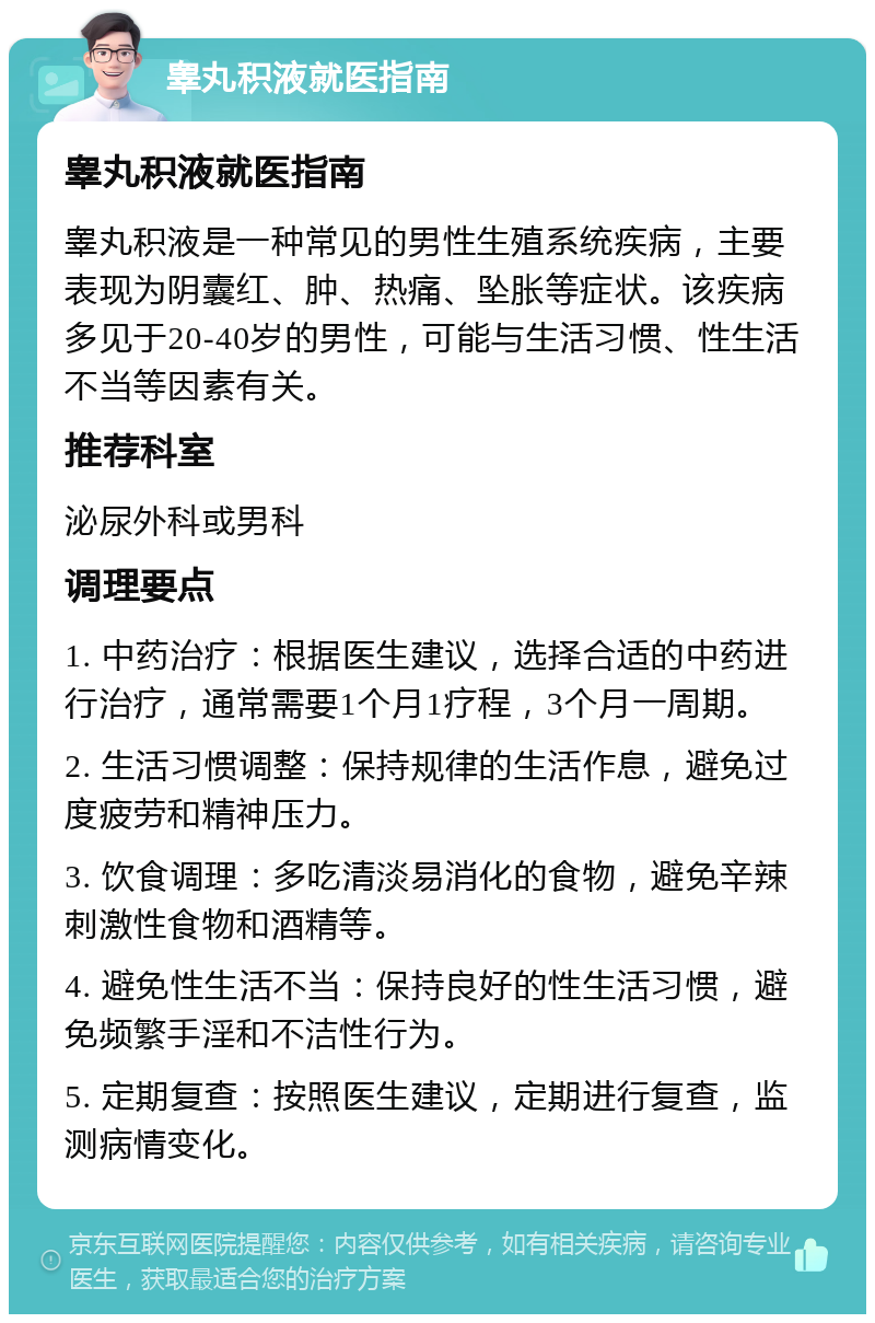 睾丸积液就医指南 睾丸积液就医指南 睾丸积液是一种常见的男性生殖系统疾病，主要表现为阴囊红、肿、热痛、坠胀等症状。该疾病多见于20-40岁的男性，可能与生活习惯、性生活不当等因素有关。 推荐科室 泌尿外科或男科 调理要点 1. 中药治疗：根据医生建议，选择合适的中药进行治疗，通常需要1个月1疗程，3个月一周期。 2. 生活习惯调整：保持规律的生活作息，避免过度疲劳和精神压力。 3. 饮食调理：多吃清淡易消化的食物，避免辛辣刺激性食物和酒精等。 4. 避免性生活不当：保持良好的性生活习惯，避免频繁手淫和不洁性行为。 5. 定期复查：按照医生建议，定期进行复查，监测病情变化。