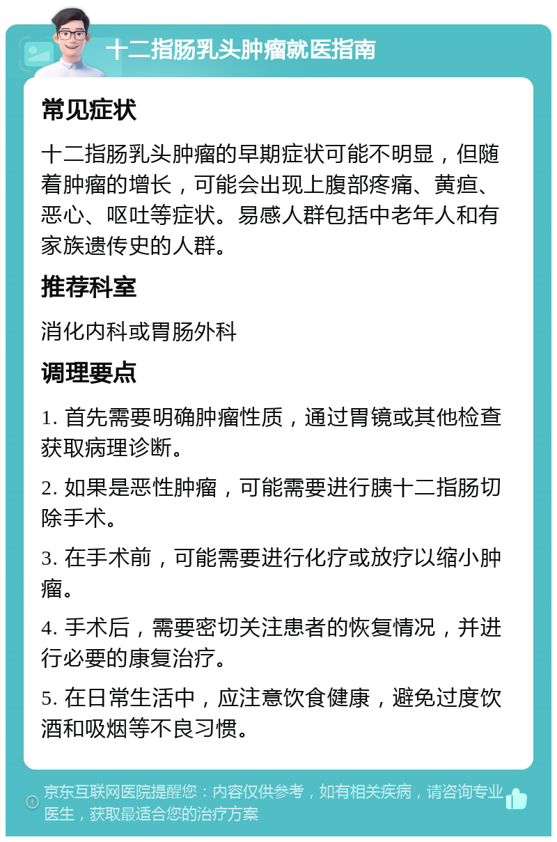 十二指肠乳头肿瘤就医指南 常见症状 十二指肠乳头肿瘤的早期症状可能不明显，但随着肿瘤的增长，可能会出现上腹部疼痛、黄疸、恶心、呕吐等症状。易感人群包括中老年人和有家族遗传史的人群。 推荐科室 消化内科或胃肠外科 调理要点 1. 首先需要明确肿瘤性质，通过胃镜或其他检查获取病理诊断。 2. 如果是恶性肿瘤，可能需要进行胰十二指肠切除手术。 3. 在手术前，可能需要进行化疗或放疗以缩小肿瘤。 4. 手术后，需要密切关注患者的恢复情况，并进行必要的康复治疗。 5. 在日常生活中，应注意饮食健康，避免过度饮酒和吸烟等不良习惯。