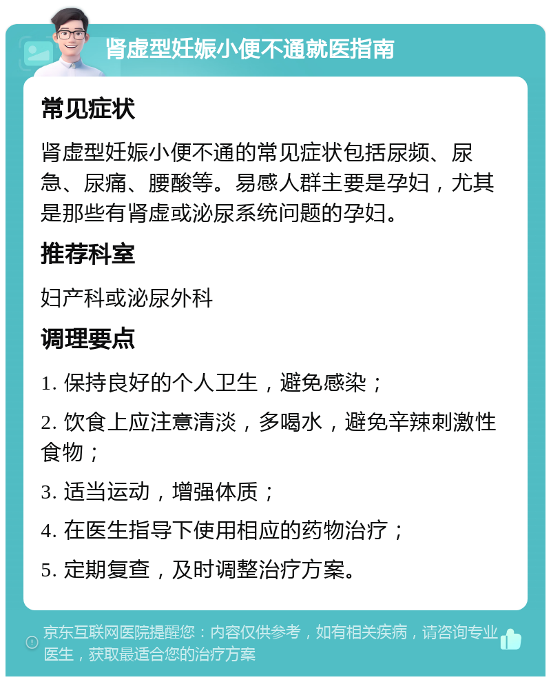 肾虚型妊娠小便不通就医指南 常见症状 肾虚型妊娠小便不通的常见症状包括尿频、尿急、尿痛、腰酸等。易感人群主要是孕妇，尤其是那些有肾虚或泌尿系统问题的孕妇。 推荐科室 妇产科或泌尿外科 调理要点 1. 保持良好的个人卫生，避免感染； 2. 饮食上应注意清淡，多喝水，避免辛辣刺激性食物； 3. 适当运动，增强体质； 4. 在医生指导下使用相应的药物治疗； 5. 定期复查，及时调整治疗方案。