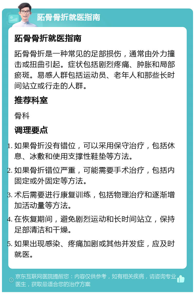 跖骨骨折就医指南 跖骨骨折就医指南 跖骨骨折是一种常见的足部损伤，通常由外力撞击或扭曲引起。症状包括剧烈疼痛、肿胀和局部瘀斑。易感人群包括运动员、老年人和那些长时间站立或行走的人群。 推荐科室 骨科 调理要点 如果骨折没有错位，可以采用保守治疗，包括休息、冰敷和使用支撑性鞋垫等方法。 如果骨折错位严重，可能需要手术治疗，包括内固定或外固定等方法。 术后需要进行康复训练，包括物理治疗和逐渐增加活动量等方法。 在恢复期间，避免剧烈运动和长时间站立，保持足部清洁和干燥。 如果出现感染、疼痛加剧或其他并发症，应及时就医。