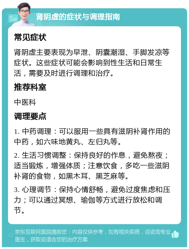 肾阴虚的症状与调理指南 常见症状 肾阴虚主要表现为早泄、阴囊潮湿、手脚发凉等症状。这些症状可能会影响到性生活和日常生活，需要及时进行调理和治疗。 推荐科室 中医科 调理要点 1. 中药调理：可以服用一些具有滋阴补肾作用的中药，如六味地黄丸、左归丸等。 2. 生活习惯调整：保持良好的作息，避免熬夜；适当锻炼，增强体质；注意饮食，多吃一些滋阴补肾的食物，如黑木耳、黑芝麻等。 3. 心理调节：保持心情舒畅，避免过度焦虑和压力；可以通过冥想、瑜伽等方式进行放松和调节。