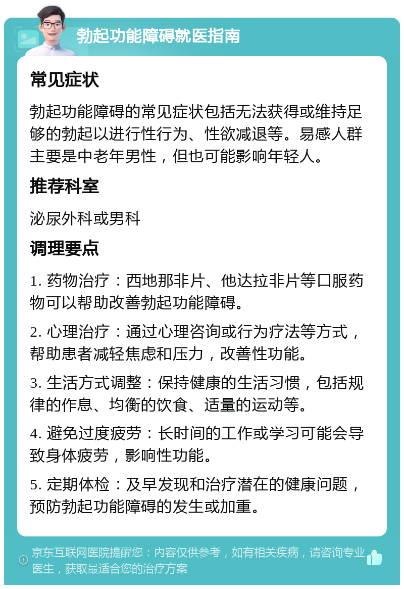 勃起功能障碍就医指南 常见症状 勃起功能障碍的常见症状包括无法获得或维持足够的勃起以进行性行为、性欲减退等。易感人群主要是中老年男性，但也可能影响年轻人。 推荐科室 泌尿外科或男科 调理要点 1. 药物治疗：西地那非片、他达拉非片等口服药物可以帮助改善勃起功能障碍。 2. 心理治疗：通过心理咨询或行为疗法等方式，帮助患者减轻焦虑和压力，改善性功能。 3. 生活方式调整：保持健康的生活习惯，包括规律的作息、均衡的饮食、适量的运动等。 4. 避免过度疲劳：长时间的工作或学习可能会导致身体疲劳，影响性功能。 5. 定期体检：及早发现和治疗潜在的健康问题，预防勃起功能障碍的发生或加重。