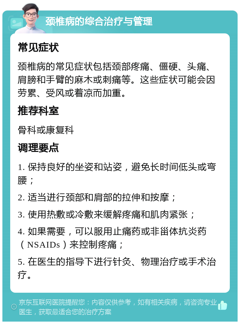 颈椎病的综合治疗与管理 常见症状 颈椎病的常见症状包括颈部疼痛、僵硬、头痛、肩膀和手臂的麻木或刺痛等。这些症状可能会因劳累、受风或着凉而加重。 推荐科室 骨科或康复科 调理要点 1. 保持良好的坐姿和站姿，避免长时间低头或弯腰； 2. 适当进行颈部和肩部的拉伸和按摩； 3. 使用热敷或冷敷来缓解疼痛和肌肉紧张； 4. 如果需要，可以服用止痛药或非甾体抗炎药（NSAIDs）来控制疼痛； 5. 在医生的指导下进行针灸、物理治疗或手术治疗。