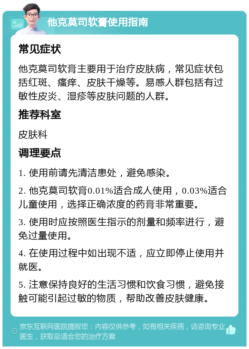 他克莫司软膏使用指南 常见症状 他克莫司软膏主要用于治疗皮肤病，常见症状包括红斑、瘙痒、皮肤干燥等。易感人群包括有过敏性皮炎、湿疹等皮肤问题的人群。 推荐科室 皮肤科 调理要点 1. 使用前请先清洁患处，避免感染。 2. 他克莫司软膏0.01%适合成人使用，0.03%适合儿童使用，选择正确浓度的药膏非常重要。 3. 使用时应按照医生指示的剂量和频率进行，避免过量使用。 4. 在使用过程中如出现不适，应立即停止使用并就医。 5. 注意保持良好的生活习惯和饮食习惯，避免接触可能引起过敏的物质，帮助改善皮肤健康。