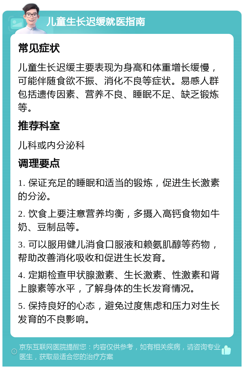 儿童生长迟缓就医指南 常见症状 儿童生长迟缓主要表现为身高和体重增长缓慢，可能伴随食欲不振、消化不良等症状。易感人群包括遗传因素、营养不良、睡眠不足、缺乏锻炼等。 推荐科室 儿科或内分泌科 调理要点 1. 保证充足的睡眠和适当的锻炼，促进生长激素的分泌。 2. 饮食上要注意营养均衡，多摄入高钙食物如牛奶、豆制品等。 3. 可以服用健儿消食口服液和赖氨肌醇等药物，帮助改善消化吸收和促进生长发育。 4. 定期检查甲状腺激素、生长激素、性激素和肾上腺素等水平，了解身体的生长发育情况。 5. 保持良好的心态，避免过度焦虑和压力对生长发育的不良影响。